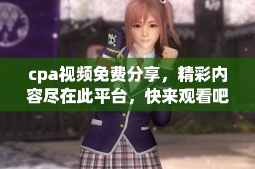 cpa视频免费分享，精彩内容尽在此平台，快来观看吧