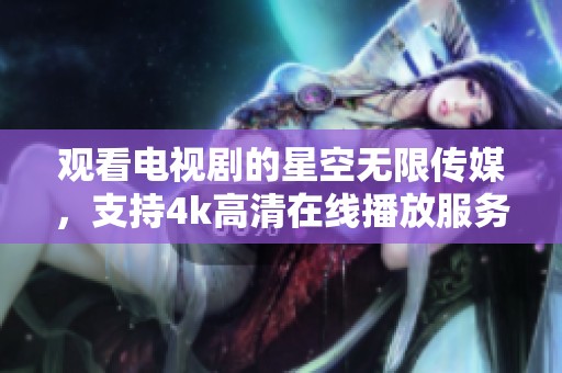 观看电视剧的星空无限传媒，支持4k高清在线播放服务内容