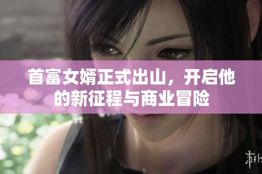 首富女婿正式出山，开启他的新征程与商业冒险