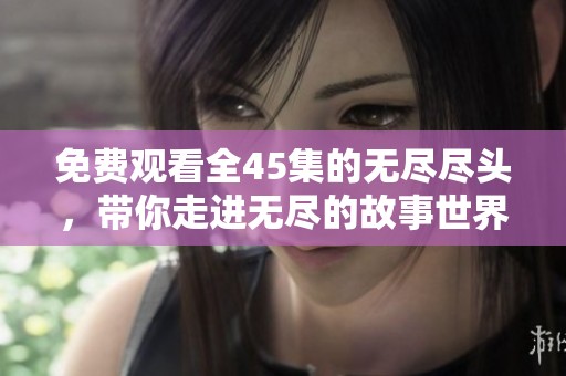 免费观看全45集的无尽尽头，带你走进无尽的故事世界。