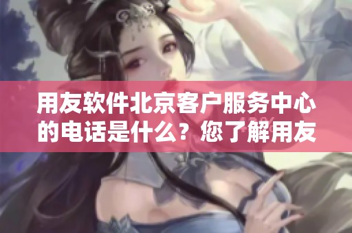 用友软件北京客户服务中心的电话是什么？您了解用友软件北京的客户服务吗？