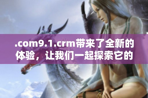 .com9.1.crm带来了全新的体验，让我们一起探索它的魅力和功能吧