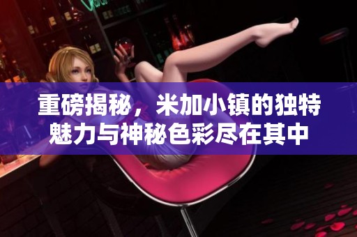 重磅揭秘，米加小镇的独特魅力与神秘色彩尽在其中
