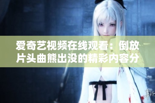 爱奇艺视频在线观看：倒放片头曲熊出没的精彩内容分享