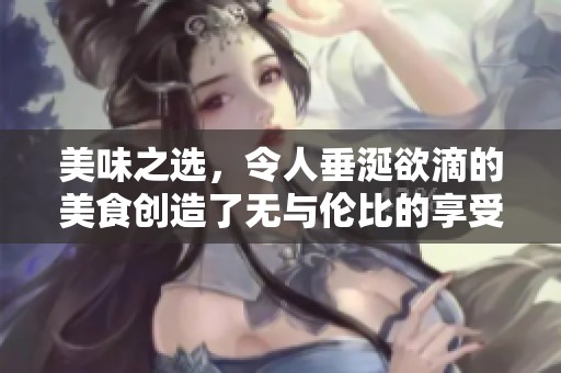 美味之选，令人垂涎欲滴的美食创造了无与伦比的享受