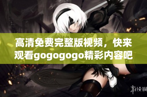 高清免费完整版视频，快来观看gogogogo精彩内容吧！