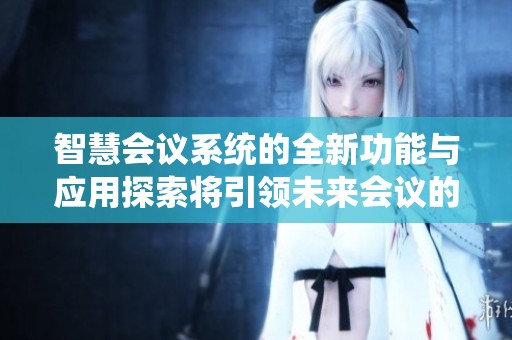 智慧会议系统的全新功能与应用探索将引领未来会议的变革