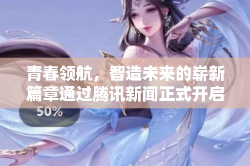 青春领航，智造未来的崭新篇章通过腾讯新闻正式开启