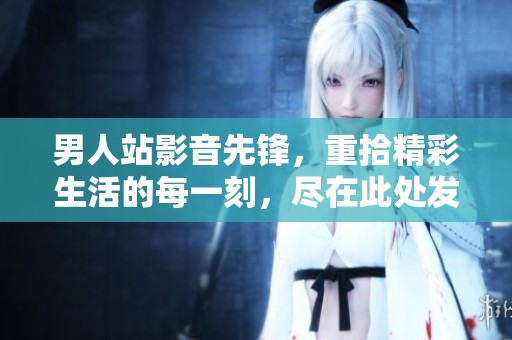 男人站影音先锋，重拾精彩生活的每一刻，尽在此处发现更多魅力