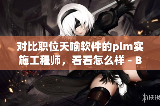 对比职位天喻软件的plm实施工程师，看看怎么样 - BOSS直聘分享