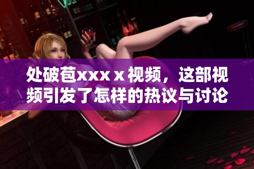 处破苞xxxⅹ视频，这部视频引发了怎样的热议与讨论呢