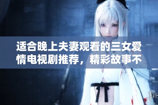 适合晚上夫妻观看的三女爱情电视剧推荐，精彩故事不容错过
