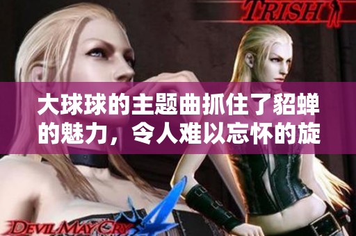 大球球的主题曲抓住了貂蝉的魅力，令人难以忘怀的旋律让人陶醉不已