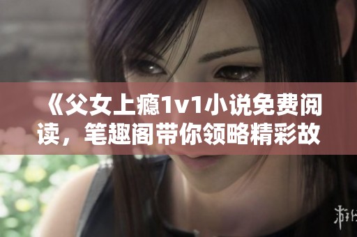 《父女上瘾1v1小说免费阅读，笔趣阁带你领略精彩故事》