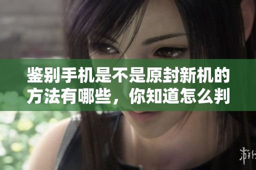 鉴别手机是不是原封新机的方法有哪些，你知道怎么判断吗