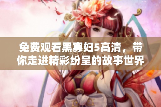 免费观看黑寡妇5高清，带你走进精彩纷呈的故事世界