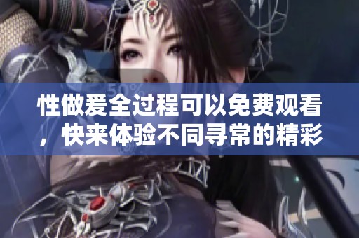 性做爰全过程可以免费观看，快来体验不同寻常的精彩旅程！