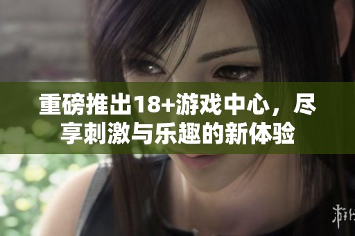 重磅推出18+游戏中心，尽享刺激与乐趣的新体验