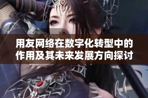 用友网络在数字化转型中的作用及其未来发展方向探讨
