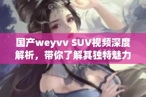 国产weyvv SUV视频深度解析，带你了解其独特魅力与性能表现