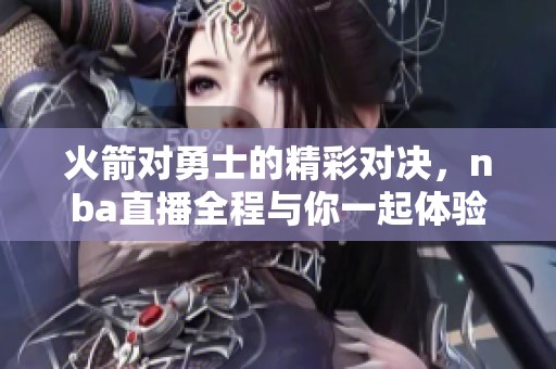 火箭对勇士的精彩对决，nba直播全程与你一起体验比赛精彩瞬间