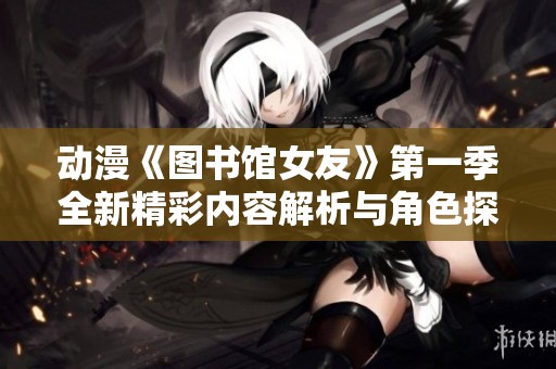 动漫《图书馆女友》第一季全新精彩内容解析与角色探索