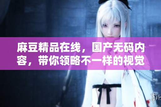 麻豆精品在线，国产**内容，带你领略不一样的视觉盛宴