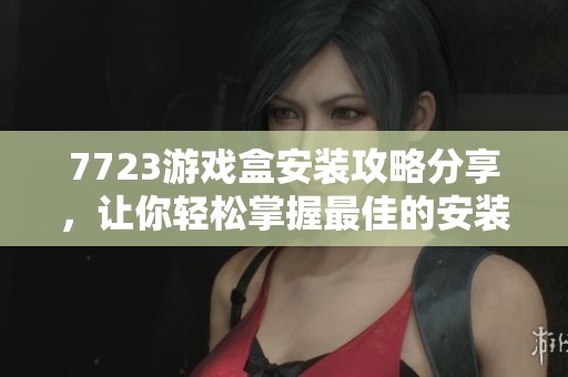 7723游戏盒安装攻略分享，让你轻松掌握最佳的安装方式和技巧