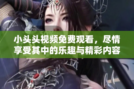 小头头视频免费观看，尽情享受其中的乐趣与精彩内容
