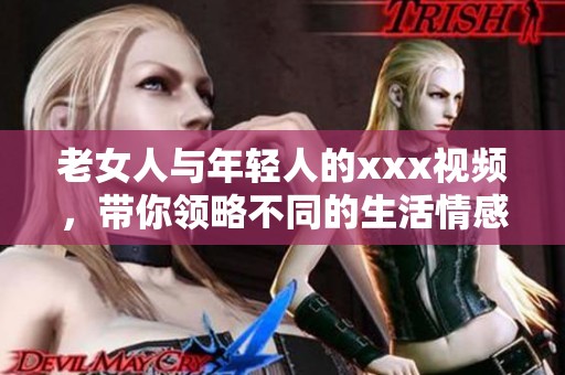 老女人与年轻人的xxx视频，带你领略不同的生活情感体验。