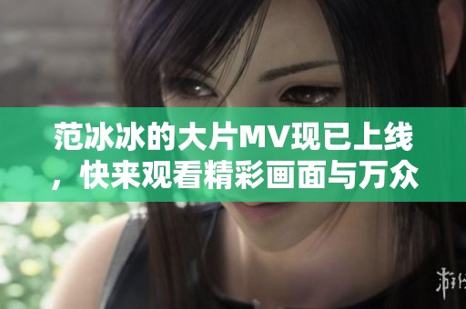 范冰冰的大片MV现已上线，快来观看精彩画面与万众期待的瞬间