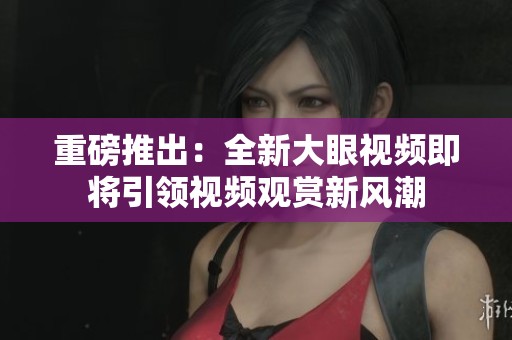 重磅推出：全新大眼视频即将引领视频观赏新风潮