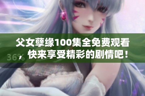 父女孽缘100集全免费观看，快来享受精彩的剧情吧！