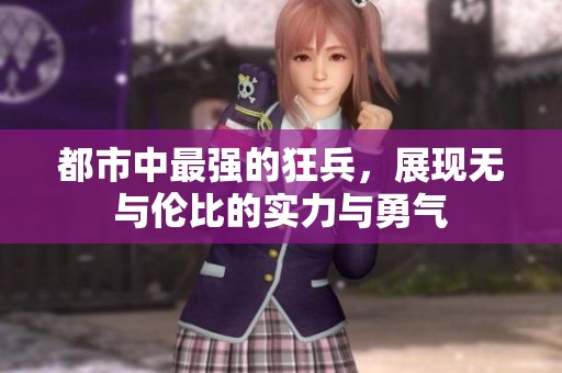 都市中最强的狂兵，展现无与伦比的实力与勇气