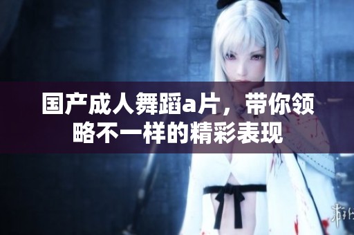 国产**舞蹈**，带你领略不一样的精彩表现