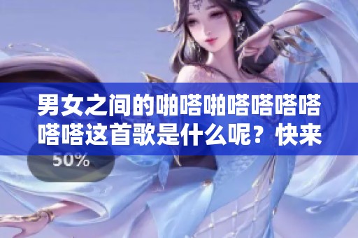 男女之间的啪嗒啪嗒嗒嗒嗒嗒嗒这首歌是什么呢？快来一起寻找答案吧！