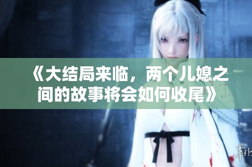 《大结局来临，两个儿媳之间的故事将会如何收尾》