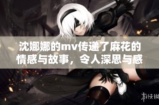 沈娜娜的mv传递了麻花的情感与故事，令人深思与感动
