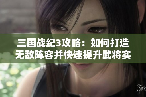 三国战纪3攻略：如何打造无敌阵容并快速提升武将实力秘诀分享