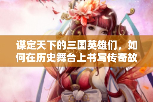 谋定天下的三国英雄们，如何在历史舞台上书写传奇故事
